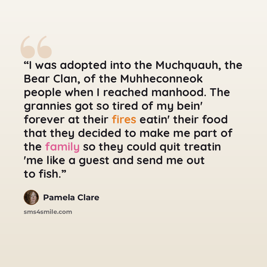 “I was adopted into the Muchquauh, the Bear Clan, of the Muhheconneok people when I reached manhood. The grannies got so tired of my bein' forever at their fires eatin' their food that they decided to make me part of the family so they could quit treatin 'me like a guest and send me out to fish.” quote by Pamela Clare