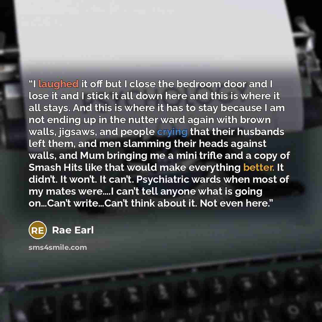 “I laughed it off but I close the bedroom door and I lose it and I stick it all down here and this is where it all stays. And this is where it has to stay because I am not ending up in the nutter ward again with brown walls, jigsaws, and people crying that their husbands left them, and men slamming…” quote by Rae Earl