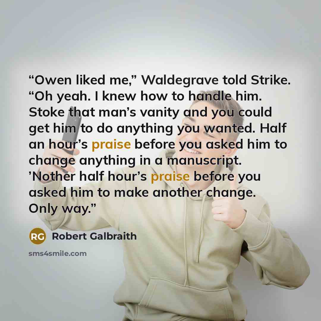 “Owen liked me,” Waldegrave told Strike. “Oh yeah. I knew how to handle him. Stoke that man’s vanity and you could get him to do anything you wanted. Half an hour’s praise before you asked him to change anything in a manuscript. ’Nother half hour’s praise before you asked him to make another…” quote by Robert Galbraith
