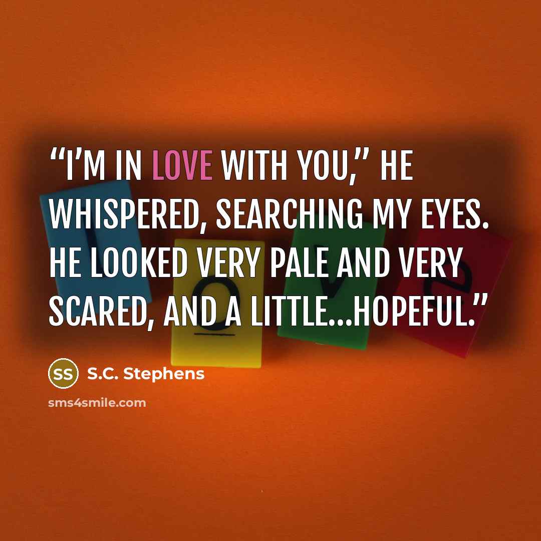 “I’m in love with you,” he whispered, searching my eyes. He looked very pale and very scared, and a little…hopeful.” quote by S.C. Stephens