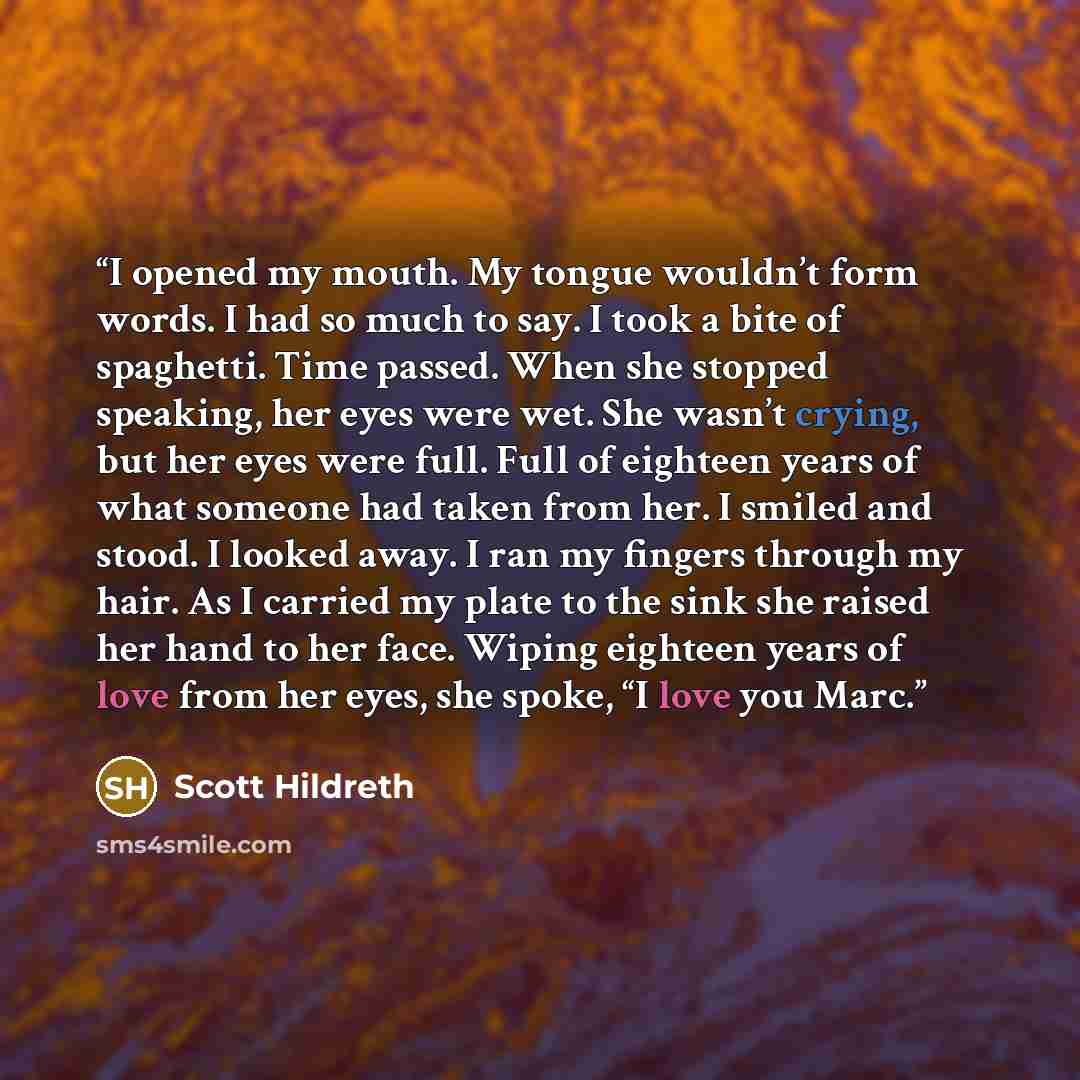 “I opened my mouth. My tongue wouldn’t form words. I had so much to say. I took a bite of spaghetti. Time passed. When she stopped speaking, her eyes were wet. She wasn’t crying, but her eyes were full. Full of eighteen years of what someone had taken from her. I smiled and stood. I looked away. I…” quote by Scott Hildreth