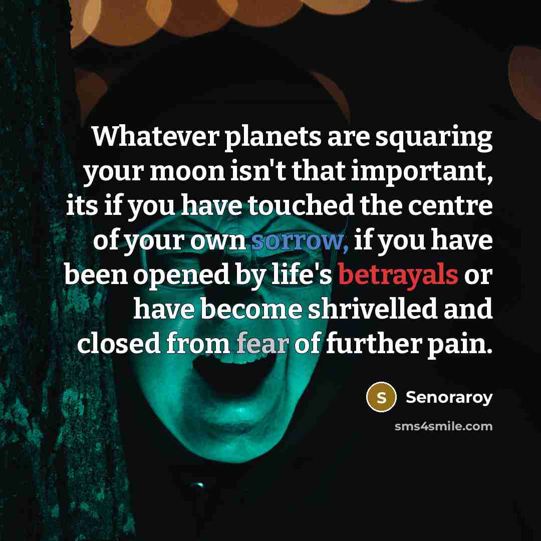“Whatever planets are squaring your moon isn't that important, its if you have touched the centre of your own sorrow, if you have been opened by life's betrayals or have become shrivelled and closed from fear of further pain.” quote by Senoraroy
