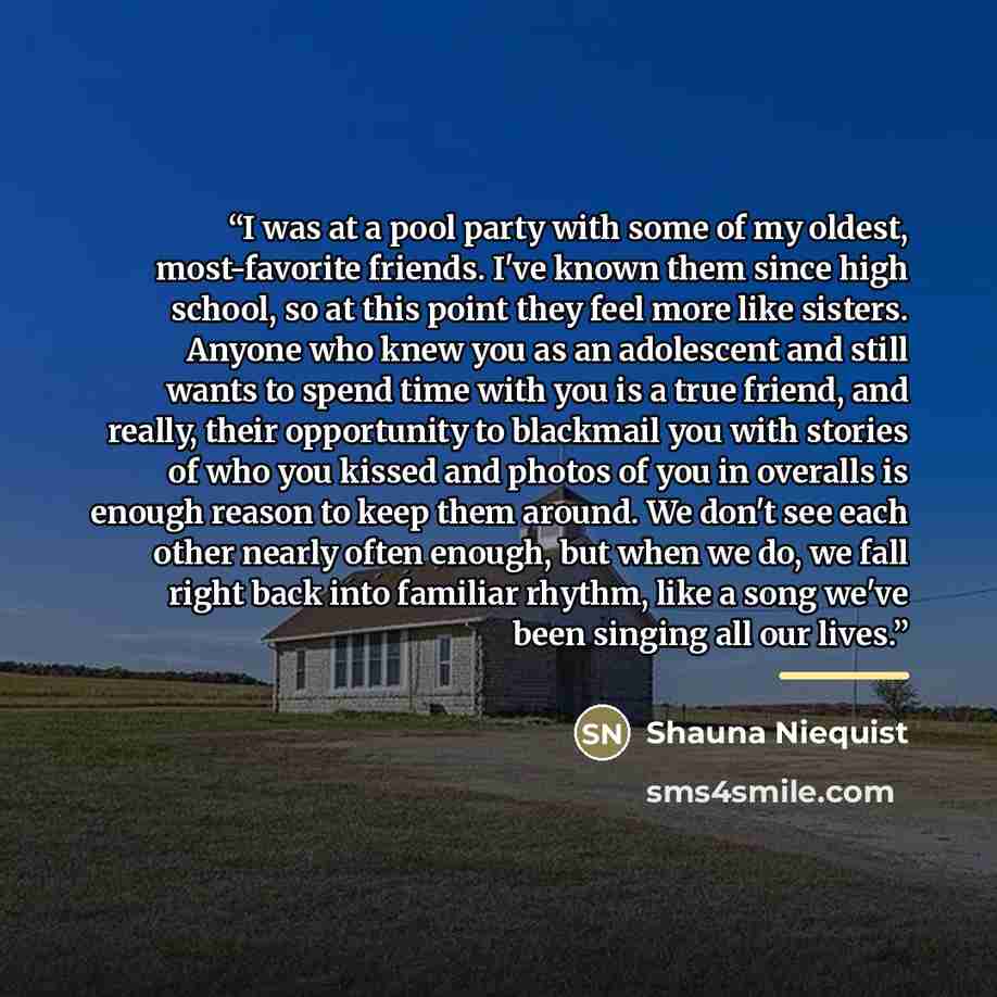 “I was at a pool party with some of my oldest, most-favorite friends. I've known them since high school, so at this point they feel more like sisters. Anyone who knew you as an adolescent and still wants to spend time with you is a true friend, and really, their opportunity to blackmail you with…” quote by Shauna Niequist