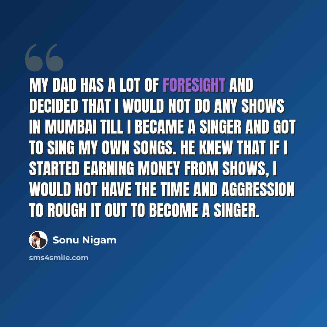 “My dad has a lot of foresight and decided that I would not do any shows in Mumbai till I became a singer and got to sing my own songs. He knew that if I started earning money from shows, I would not have the time and aggression to rough it out to become a singer.” quote by Sonu Nigam