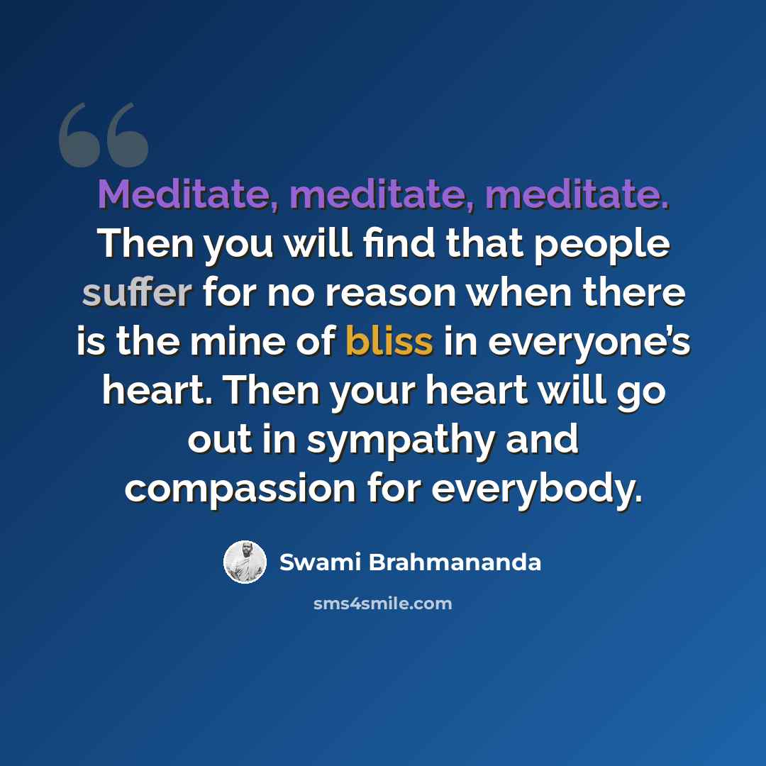 “Meditate, meditate, meditate. Then you will find that people suffer for no reason when there is the mine of bliss in everyone’s heart. Then your heart will go out in sympathy and compassion for everybody.” quote by Swami Brahmananda