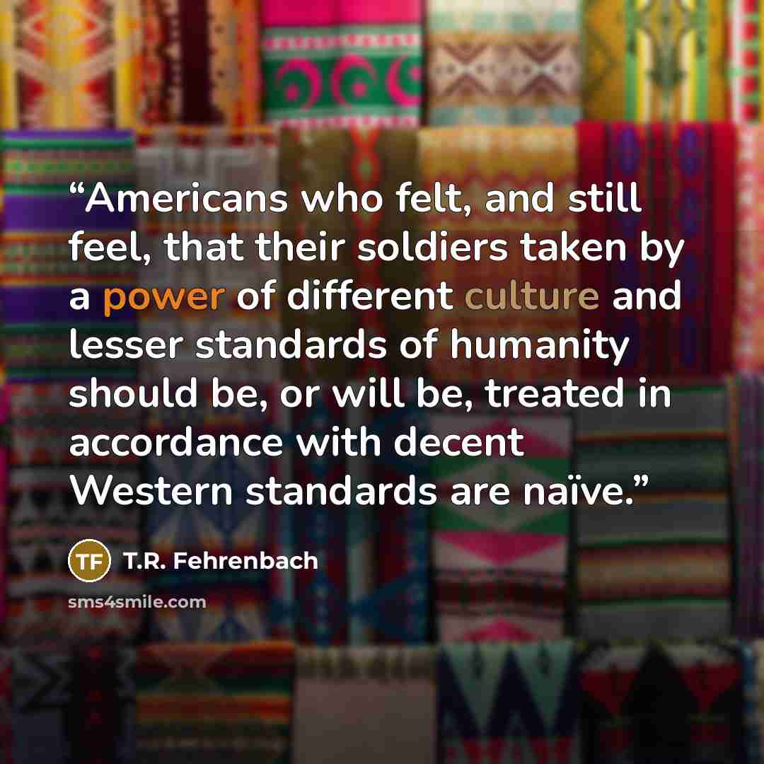 “Americans who felt, and still feel, that their soldiers taken by a power of different culture and lesser standards of humanity should be, or will be, treated in accordance with decent Western standards are naïve.” quote by T.R. Fehrenbach