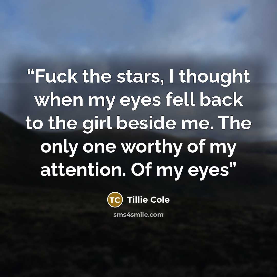 “Fuck the stars, I thought when my eyes fell back to the girl beside me. The only one worthy of my attention. Of my eyes” quote by Tillie Cole