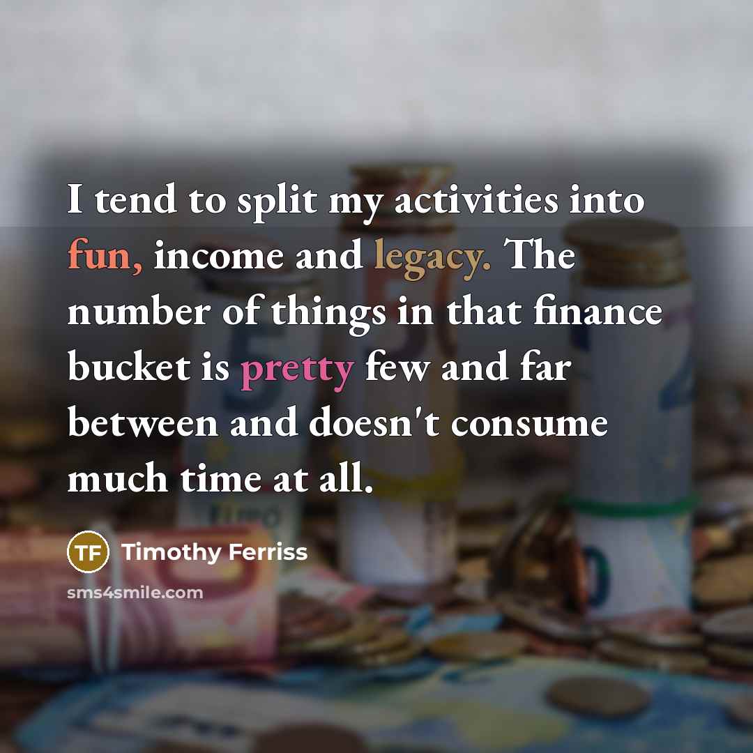 “I tend to split my activities into fun, income and legacy. The number of things in that finance bucket is pretty few and far between and doesn't consume much time at all.” quote by Timothy Ferriss
