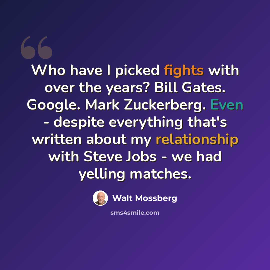 “Who have I picked fights with over the years? Bill Gates. Google. Mark Zuckerberg. Even - despite everything that's written about my relationship with Steve Jobs - we had yelling matches.” quote by Walt Mossberg