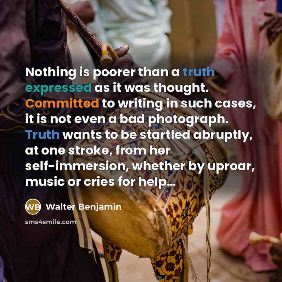 “Nothing is poorer than a truth expressed as it was thought. Committed to writing in such cases, it is not even a bad photograph. Truth wants to be startled abruptly, at one stroke, from her self-immersion, whether by uproar, music or cries for help…” quote by Walter Benjamin