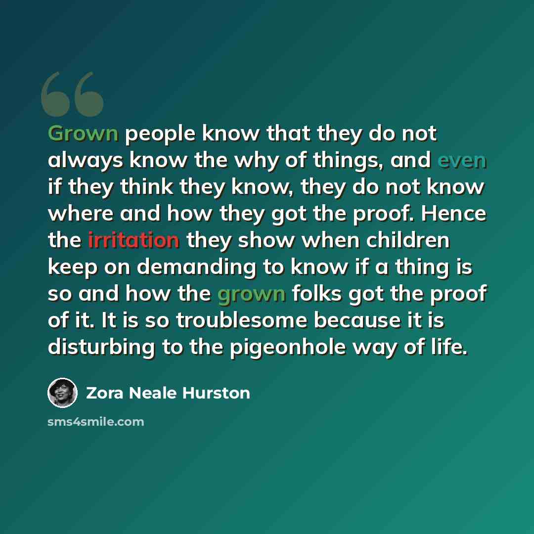 “Grown people know that they do not always know the why of things, and even if they think they know, they do not know where and how they got the proof. Hence the irritation they show when children keep on demanding to know if a thing is so and how the grown folks got the proof of it. It is so…” quote by Zora Neale Hurston