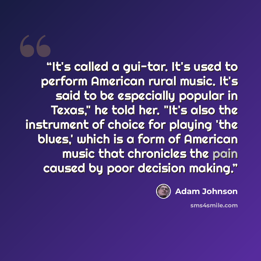 “It's called a gui-tar. It's used to perform American rural music. It's said to be especially popular in Texas," he told her. "It's also the instrument of choice for playing 'the blues,' which is a form of American music that chronicles the pain caused by poor decision making.” quote by Adam Johnson