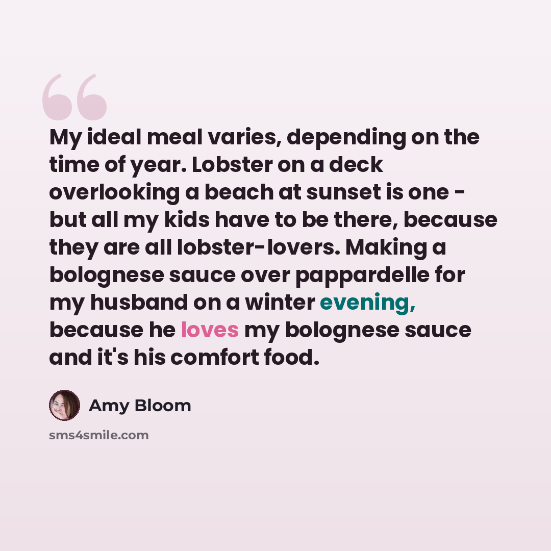 “My ideal meal varies, depending on the time of year. Lobster on a deck overlooking a beach at sunset is one - but all my kids have to be there, because they are all lobster-lovers. Making a bolognese sauce over pappardelle for my husband on a winter evening, because he loves my bolognese sauce and…” quote by Amy Bloom