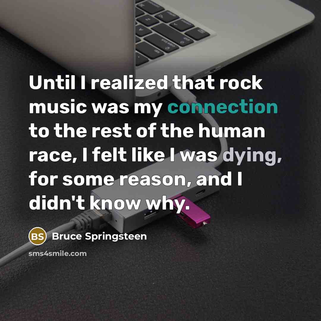 “Until I realized that rock music was my connection to the rest of the human race, I felt like I was dying, for some reason, and I didn't know why.” quote by Bruce Springsteen
