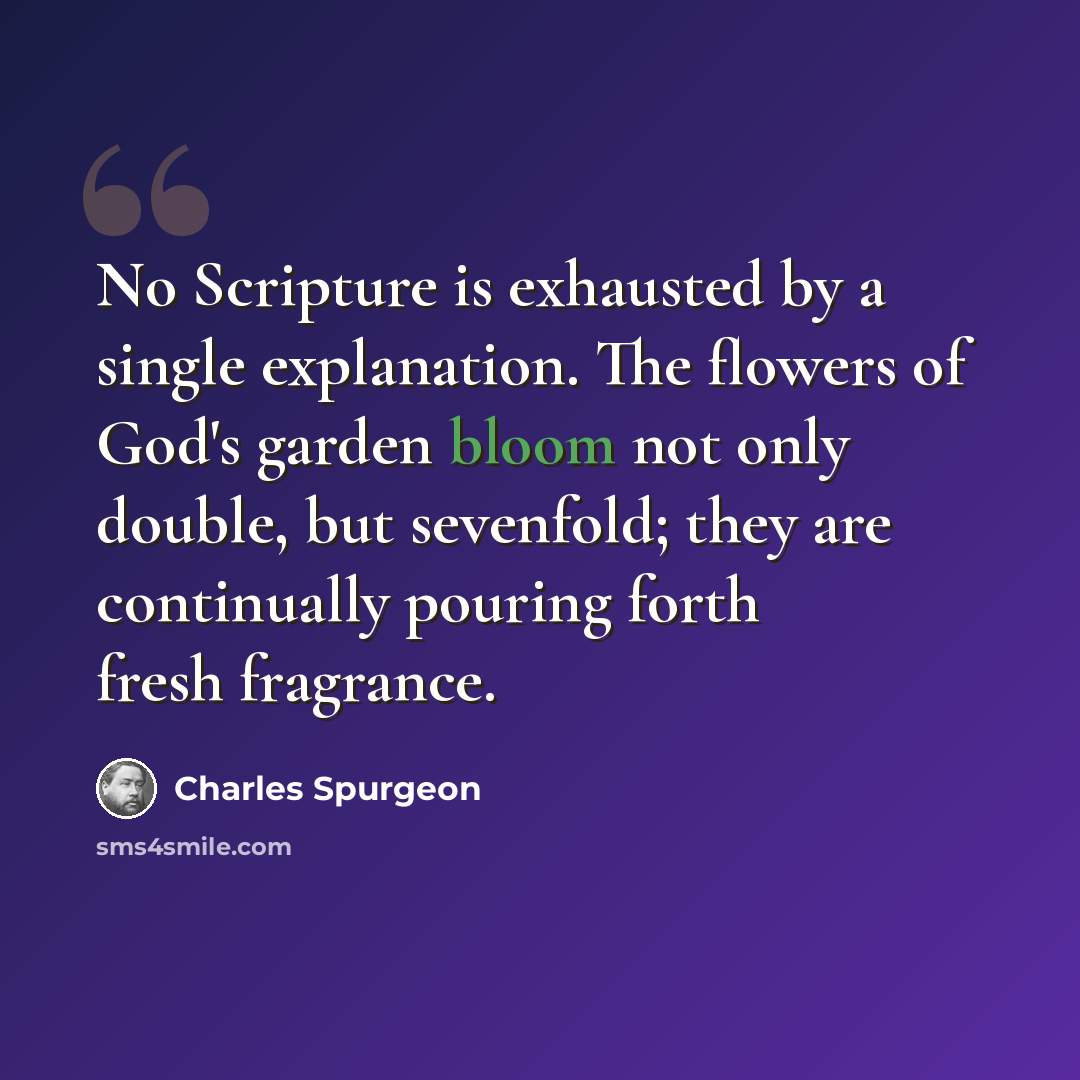 “No Scripture is exhausted by a single explanation. The flowers of God's garden bloom not only double, but sevenfold; they are continually pouring forth fresh fragrance.” quote by Charles Spurgeon