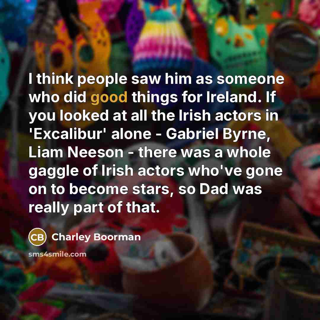 “I think people saw him as someone who did good things for Ireland. If you looked at all the Irish actors in 'Excalibur' alone - Gabriel Byrne, Liam Neeson - there was a whole gaggle of Irish actors who've gone on to become stars, so Dad was really part of that.” quote by Charley Boorman