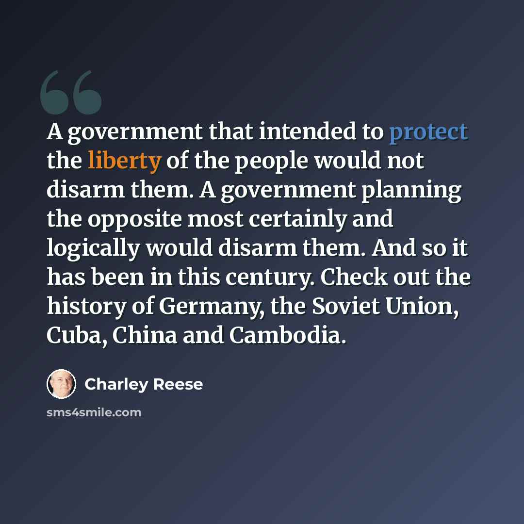 “A government that intended to protect the liberty of the people would not disarm them. A government planning the opposite most certainly and logically would disarm them. And so it has been in this century. Check out the history of Germany, the Soviet Union, Cuba, China and Cambodia.” quote by Charley Reese