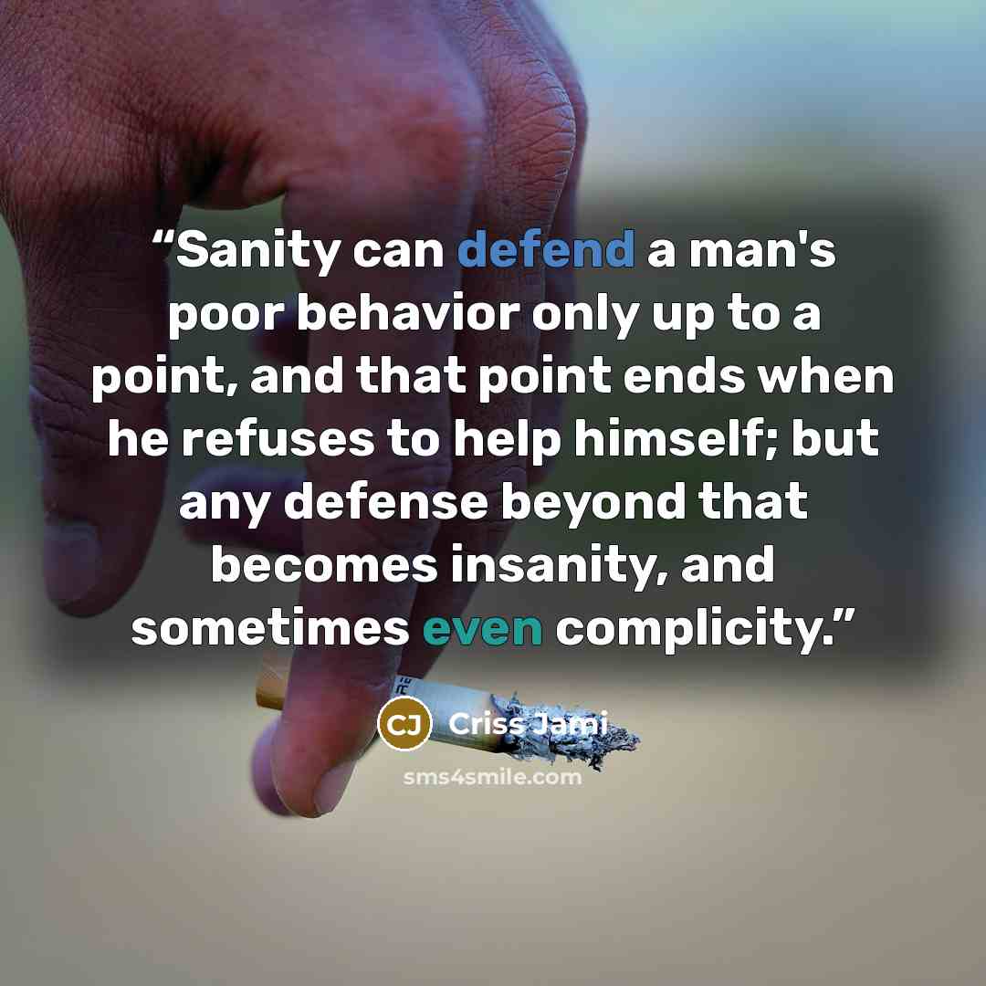 “Sanity can defend a man's poor behavior only up to a point, and that point ends when he refuses to help himself; but any defense beyond that becomes insanity, and sometimes even complicity.” quote by Criss Jami