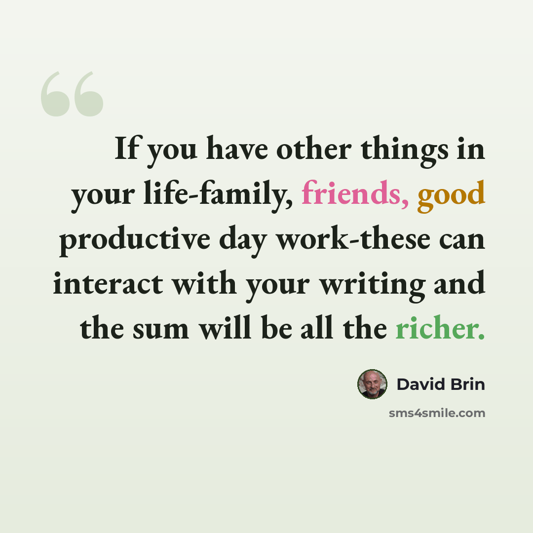 “If you have other things in your life-family, friends, good productive day work-these can interact with your writing and the sum will be all the richer.” quote by David Brin