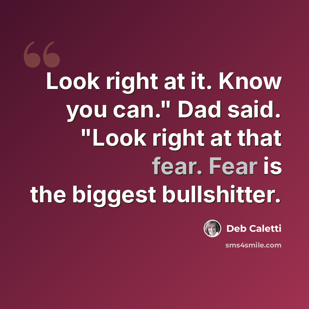 “Look right at it. Know you can." Dad said. "Look right at that fear. Fear is the biggest bullshitter.” quote by Deb Caletti