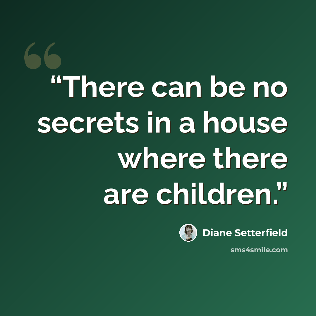 “There can be no secrets in a house where there are children.” quote by Diane Setterfield