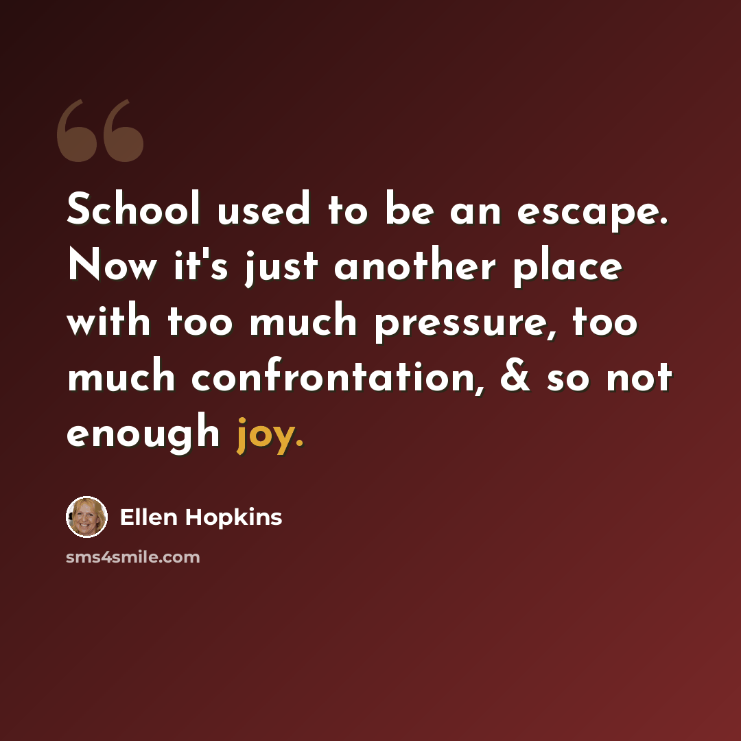 “School used to be an escape. Now it's just another place with too much pressure, too much confrontation, & so not enough joy.” quote by Ellen Hopkins