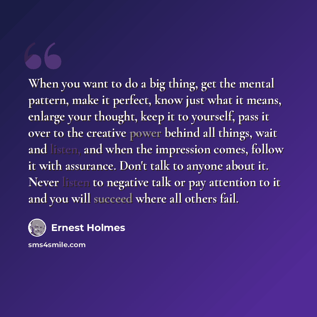 “When you want to do a big thing, get the mental pattern, make it perfect, know just what it means, enlarge your thought, keep it to yourself, pass it over to the creative power behind all things, wait and listen, and when the impression comes, follow it with assurance. Don't talk to anyone about…” quote by Ernest Holmes