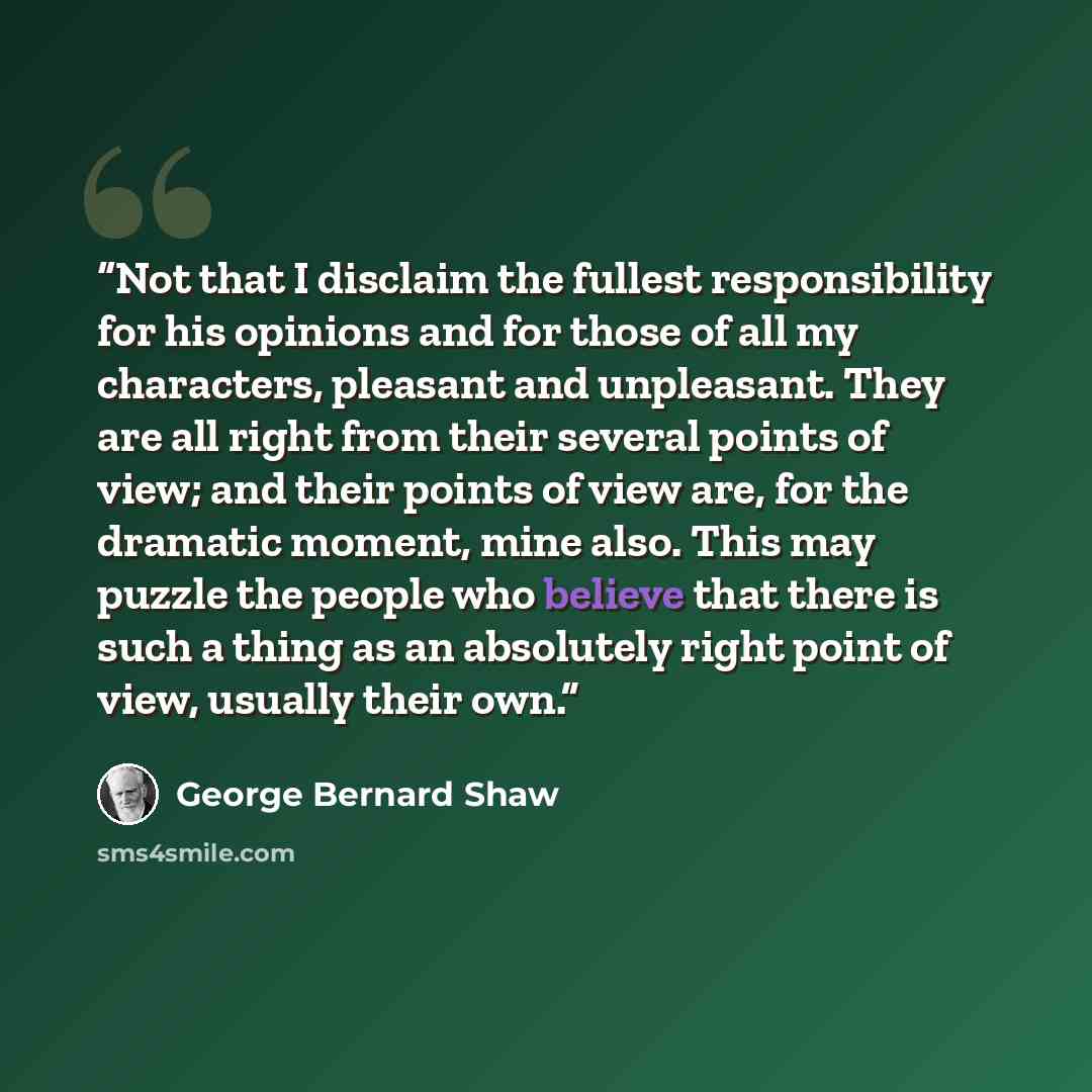 “Not that I disclaim the fullest responsibility for his opinions and for those of all my characters, pleasant and unpleasant. They are all right from their several points of view; and their points of view are, for the dramatic moment, mine also. This may puzzle the people who believe that there is…” quote by George Bernard Shaw