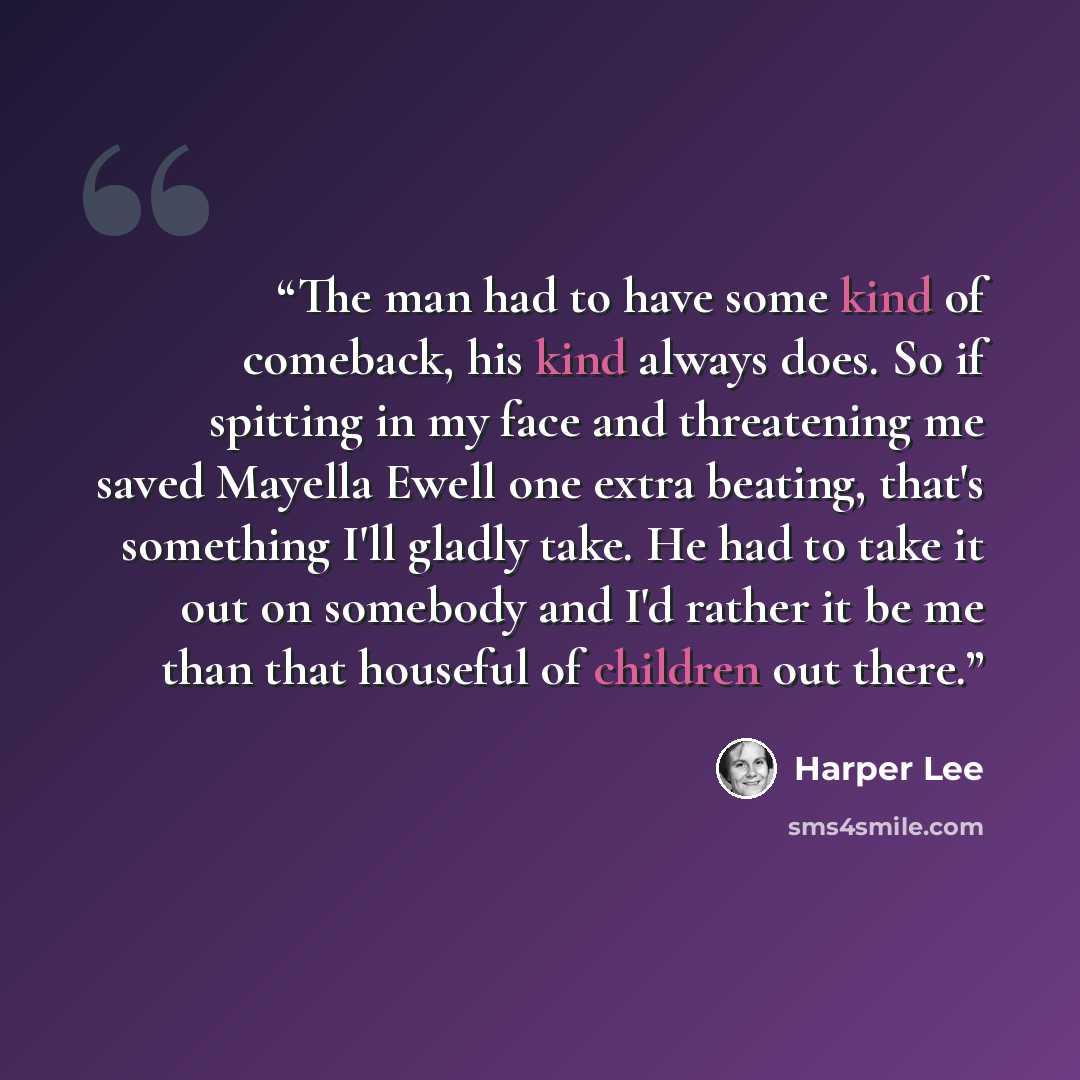 “The man had to have some kind of comeback, his kind always does. So if spitting in my face and threatening me saved Mayella Ewell one extra beating, that's something I'll gladly take. He had to take it out on somebody and I'd rather it be me than that houseful of children out there.” quote by Harper Lee