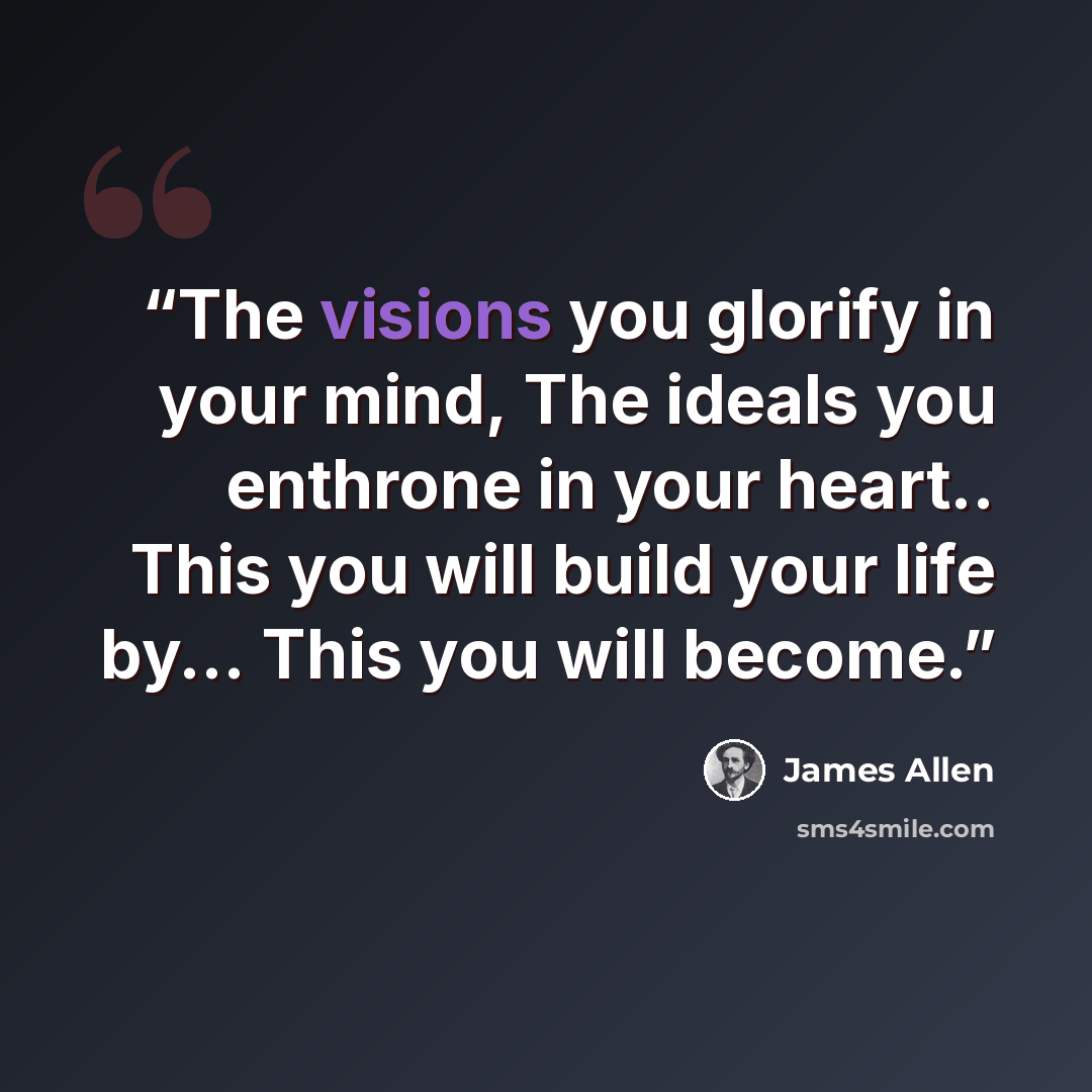“The visions you glorify in your mind, The ideals you enthrone in your heart.. This you will build your life by... This you will become.” quote by James Allen