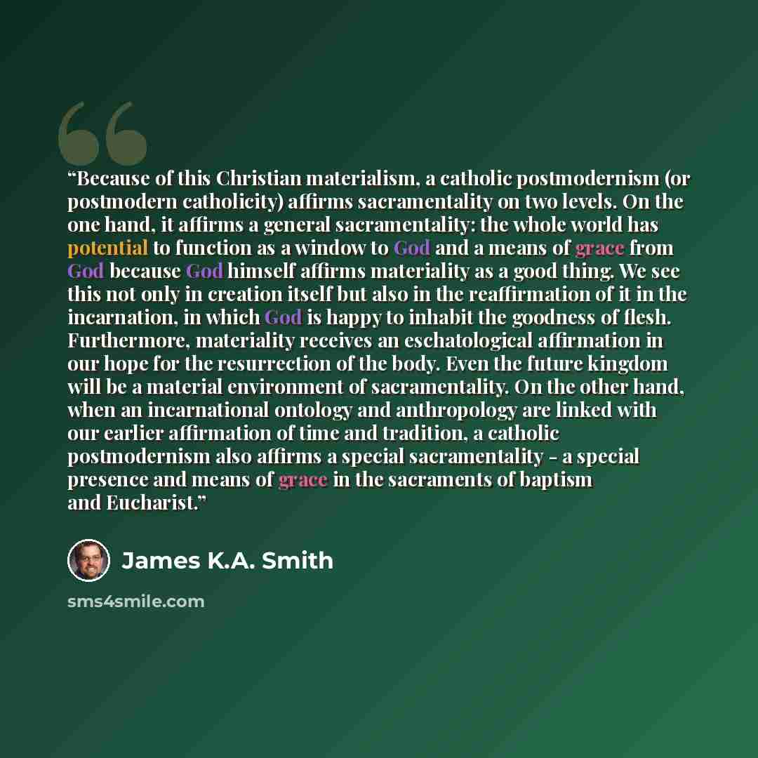“Because of this Christian materialism, a catholic postmodernism (or postmodern catholicity) affirms sacramentality on two levels. On the one hand, it affirms a general sacramentality: the whole world has potential to function as a window to God and a means of grace from God because God himself…” quote by James K.A. Smith