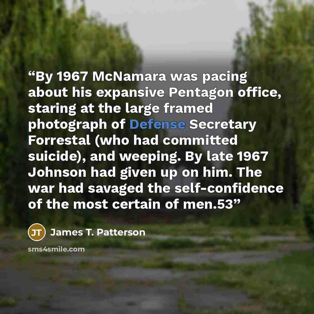 “By 1967 McNamara was pacing about his expansive Pentagon office, staring at the large framed photograph of Defense Secretary Forrestal (who had committed suicide), and weeping. By late 1967 Johnson had given up on him. The war had savaged the self-confidence of the most certain of men.53” quote by James T. Patterson