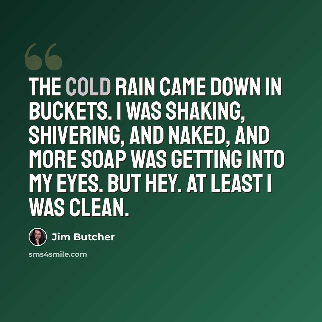 “The cold rain came down in buckets. I was shaking, shivering, and naked, and more soap was getting into my eyes. But hey. At least I was clean.” quote by Jim Butcher