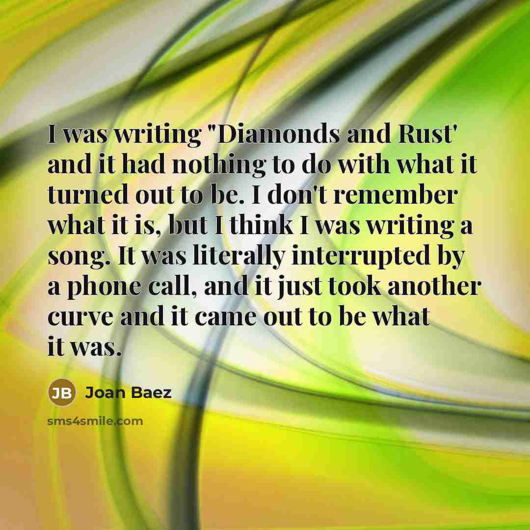 “I was writing "Diamonds and Rust' and it had nothing to do with what it turned out to be. I don't remember what it is, but I think I was writing a song. It was literally interrupted by a phone call, and it just took another curve and it came out to be what it was.” quote by Joan Baez