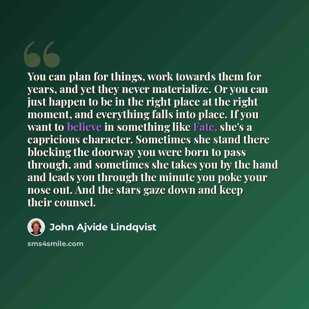 “You can plan for things, work towards them for years, and yet they never materialize. Or you can just happen to be in the right place at the right moment, and everything falls into place. If you want to believe in something like Fate, she's a capricious character. Sometimes she stand there…” quote by John Ajvide Lindqvist