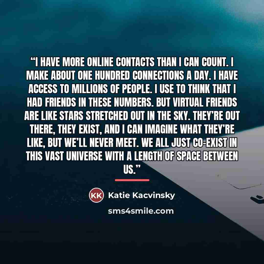 “I have more online contacts than I can count. I make about one hundred connections a day. I have access to millions of people. I use to think that I had friends in these numbers. But virtual friends are like stars stretched out in the sky. They’re out there, they exist, and I can imagine what…” quote by Katie Kacvinsky