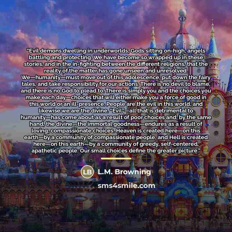 “Evil demons dwelling in underworlds, Gods sitting on-high, angels battling and protecting. We have become so wrapped up in these stories, and in the in-fighting between the different religions, that the reality of the matter has gone unseen and unresolved. We—humanity—must move out of this…” quote by L.M. Browning