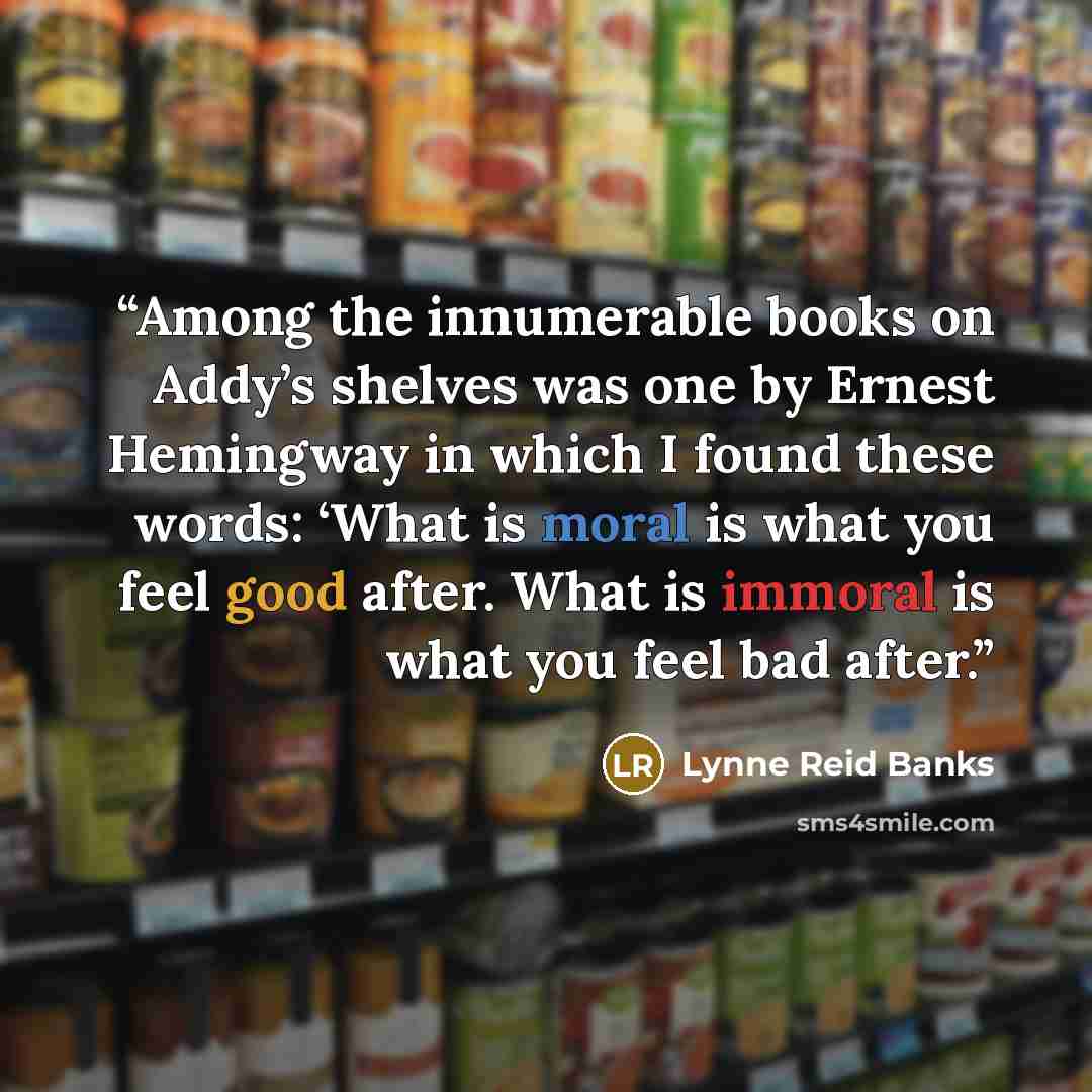 “Among the innumerable books on Addy’s shelves was one by Ernest Hemingway in which I found these words: ‘What is moral is what you feel good after. What is immoral is what you feel bad after.” quote by Lynne Reid Banks