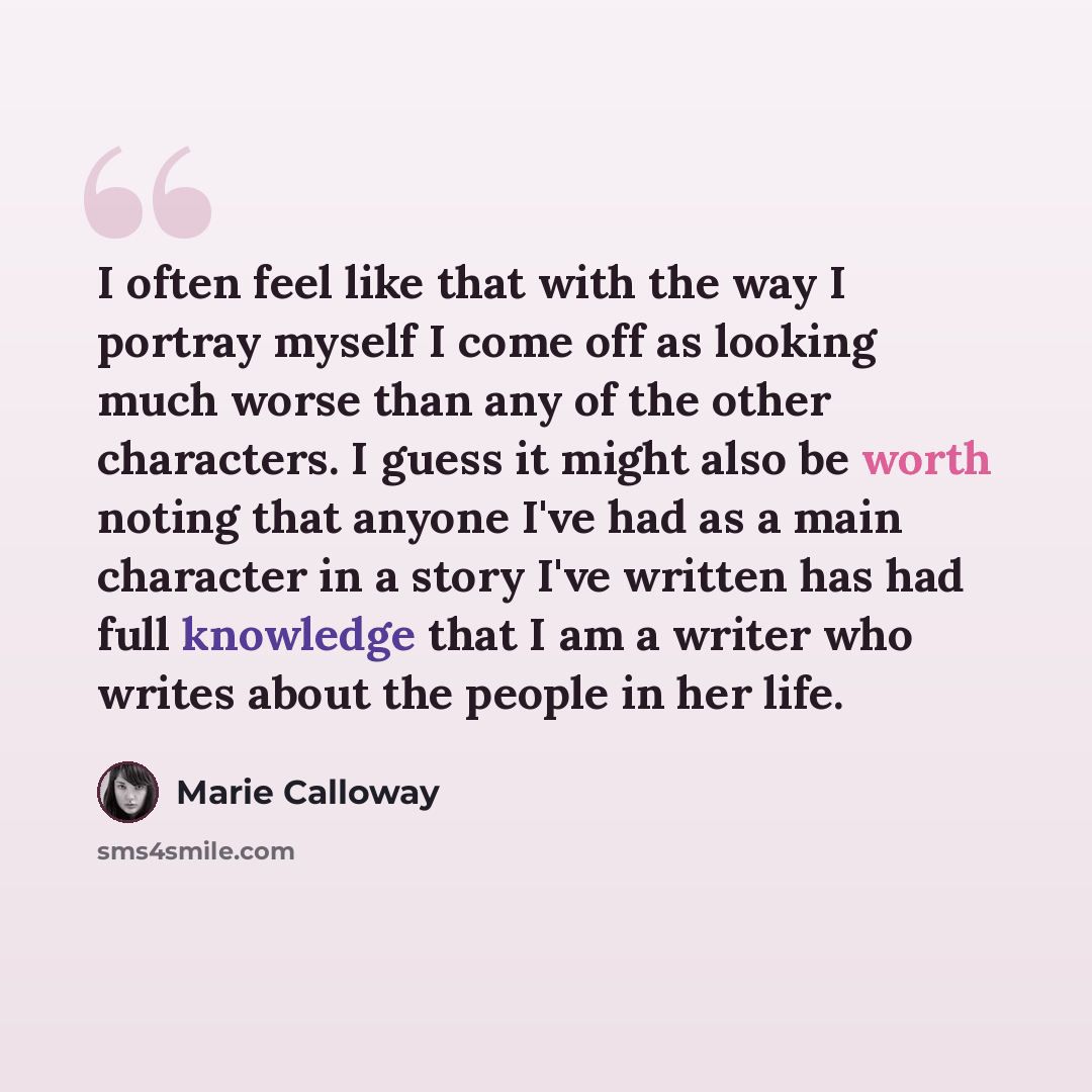 “I often feel like that with the way I portray myself I come off as looking much worse than any of the other characters. I guess it might also be worth noting that anyone I've had as a main character in a story I've written has had full knowledge that I am a writer who writes about the people in…” quote by Marie Calloway