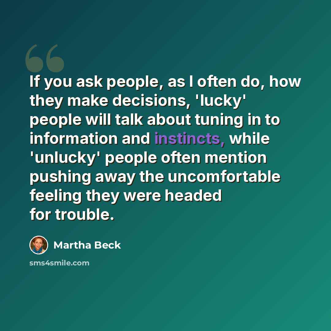 “If you ask people, as I often do, how they make decisions, 'lucky' people will talk about tuning in to information and instincts, while 'unlucky' people often mention pushing away the uncomfortable feeling they were headed for trouble.” quote by Martha Beck