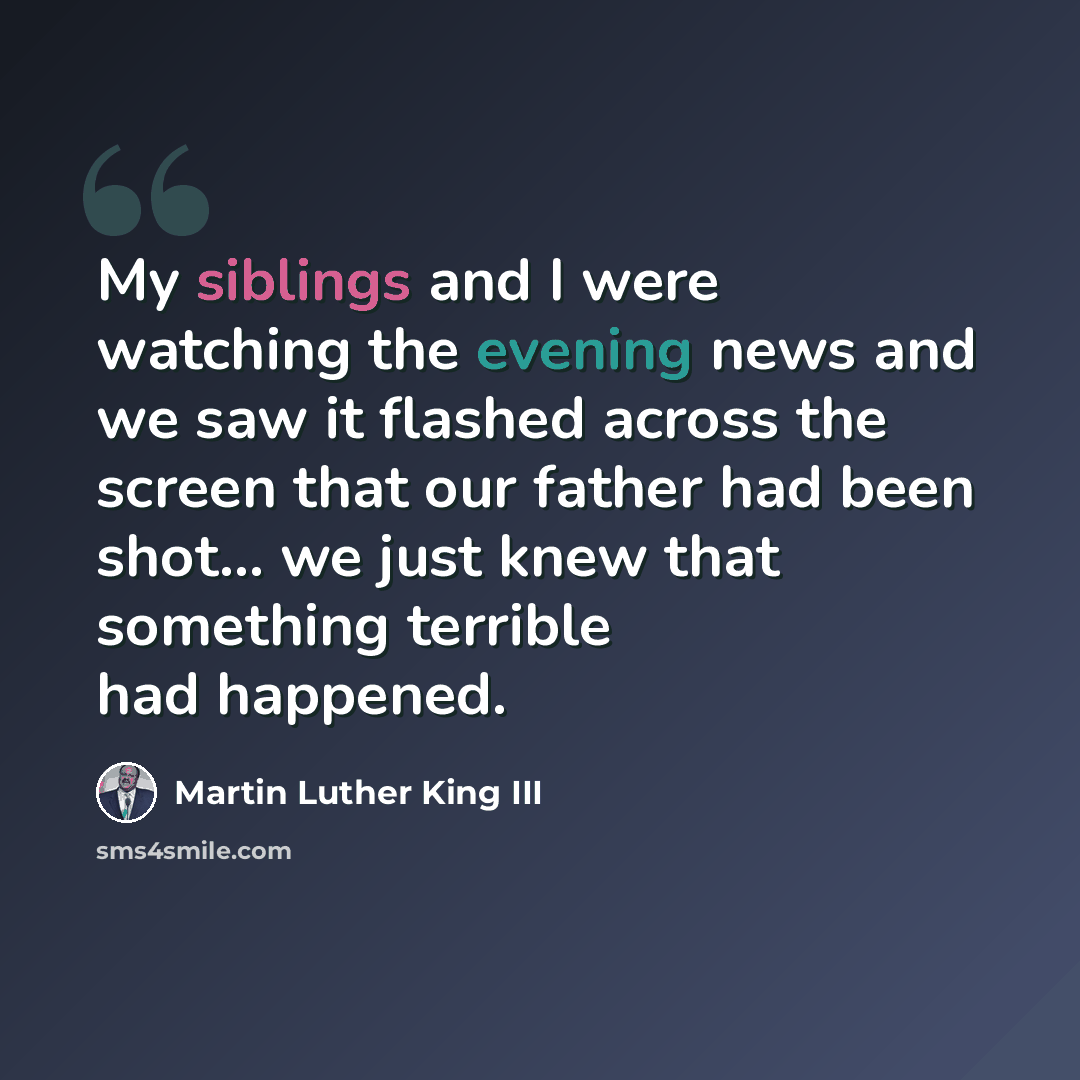 “My siblings and I were watching the evening news and we saw it flashed across the screen that our father had been shot... we just knew that something terrible had happened.” quote by Martin Luther King III