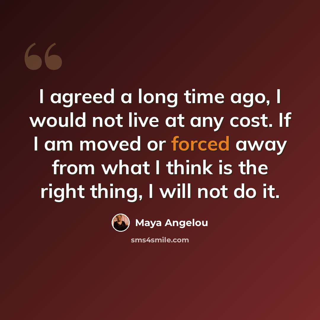 “I agreed a long time ago, I would not live at any cost. If I am moved or forced away from what I think is the right thing, I will not do it.” quote by Maya Angelou