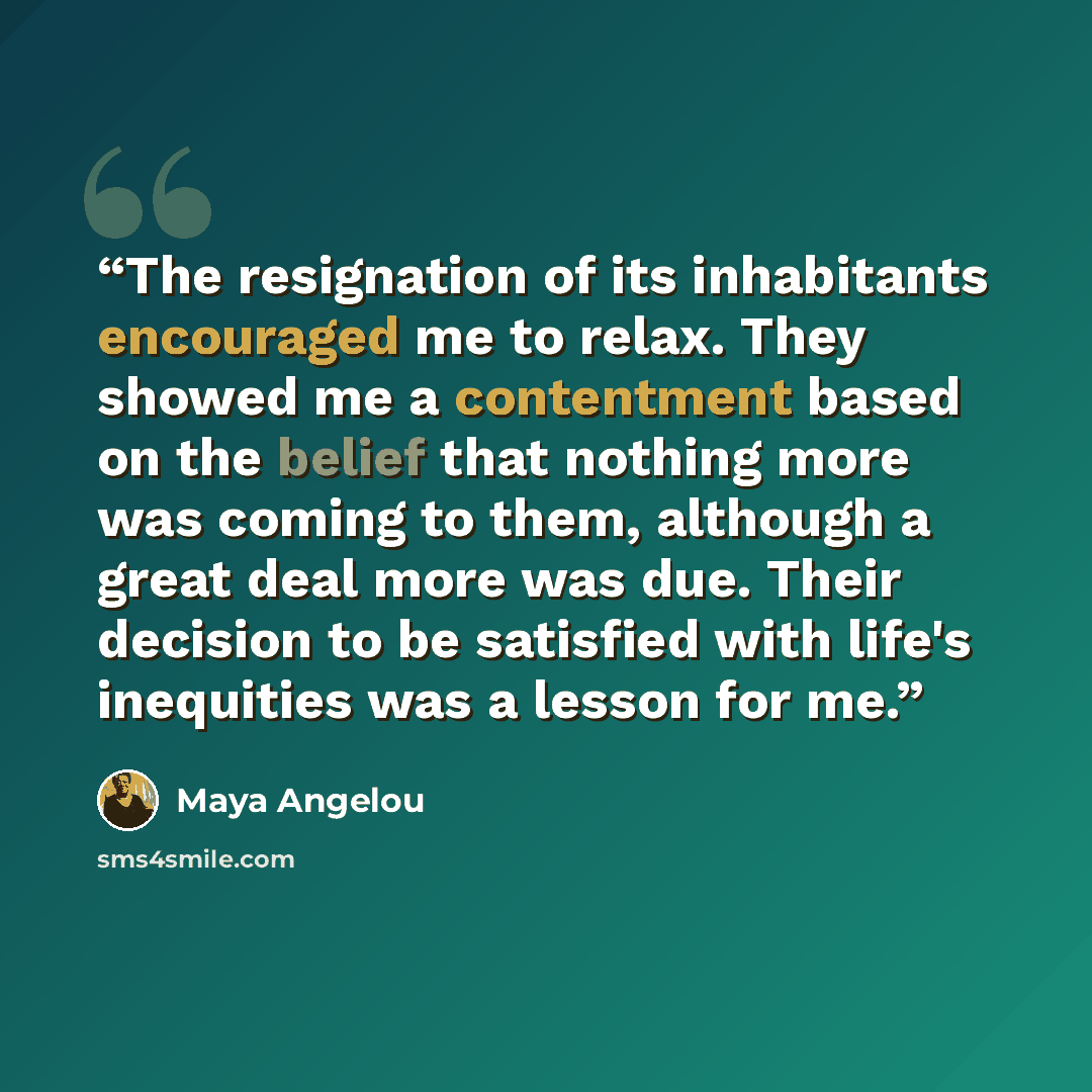“The resignation of its inhabitants encouraged me to relax. They showed me a contentment based on the belief that nothing more was coming to them, although a great deal more was due. Their decision to be satisfied with life's inequities was a lesson for me.” quote by Maya Angelou