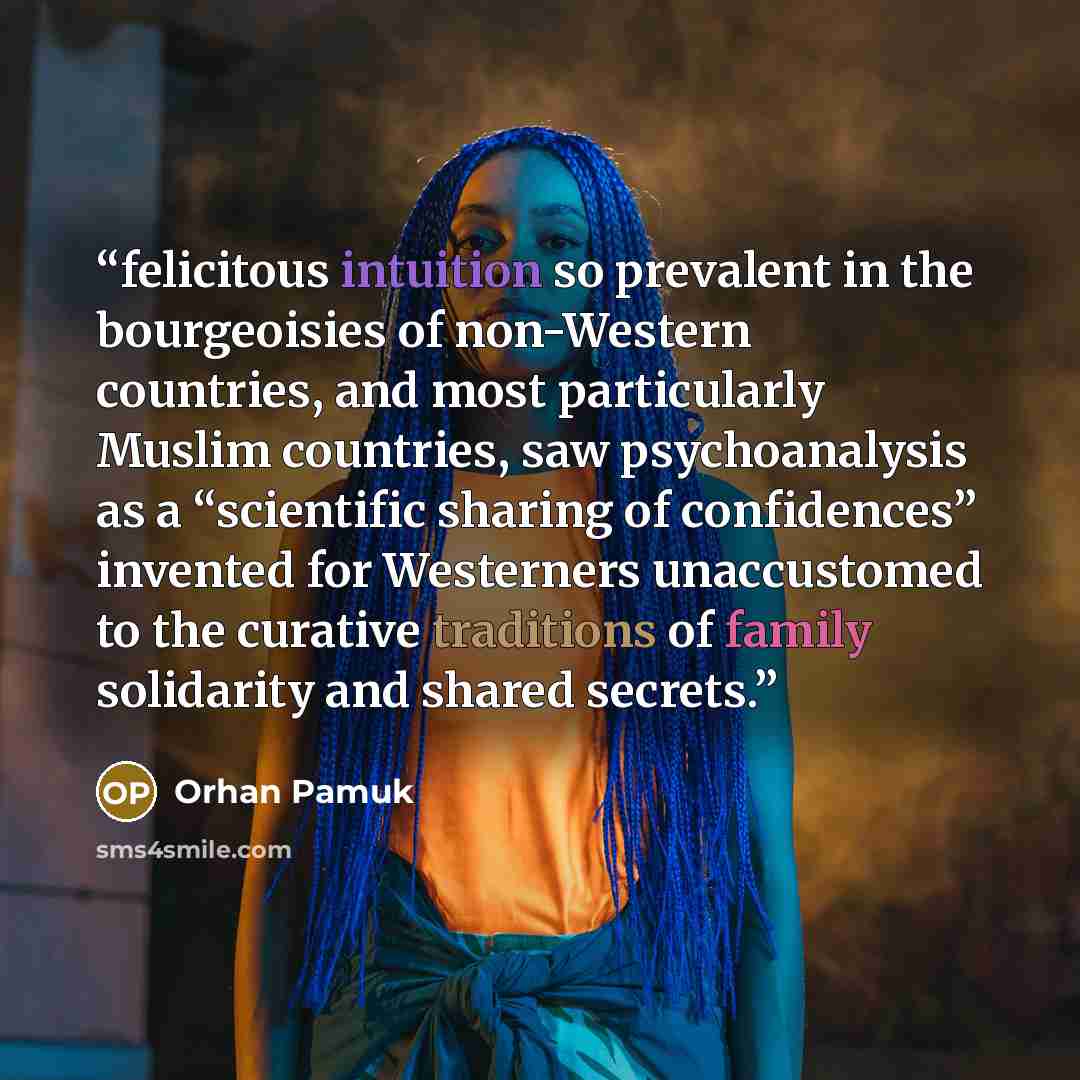 “felicitous intuition so prevalent in the bourgeoisies of non-Western countries, and most particularly Muslim countries, saw psychoanalysis as a “scientific sharing of confidences” invented for Westerners unaccustomed to the curative traditions of family solidarity and shared secrets.” quote by Orhan Pamuk