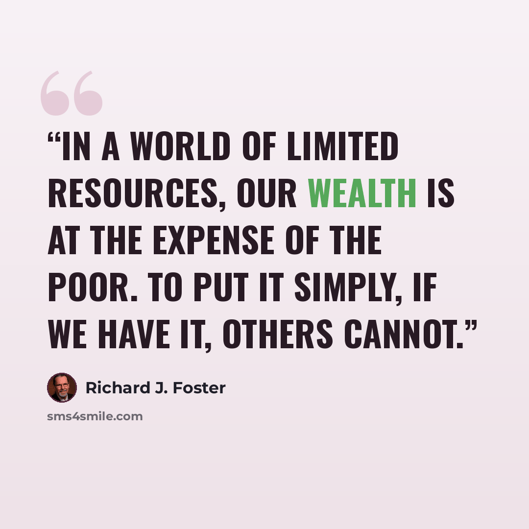 “In a world of limited resources, our wealth is at the expense of the poor. To put it simply, if we have it, others cannot.” quote by Richard J. Foster