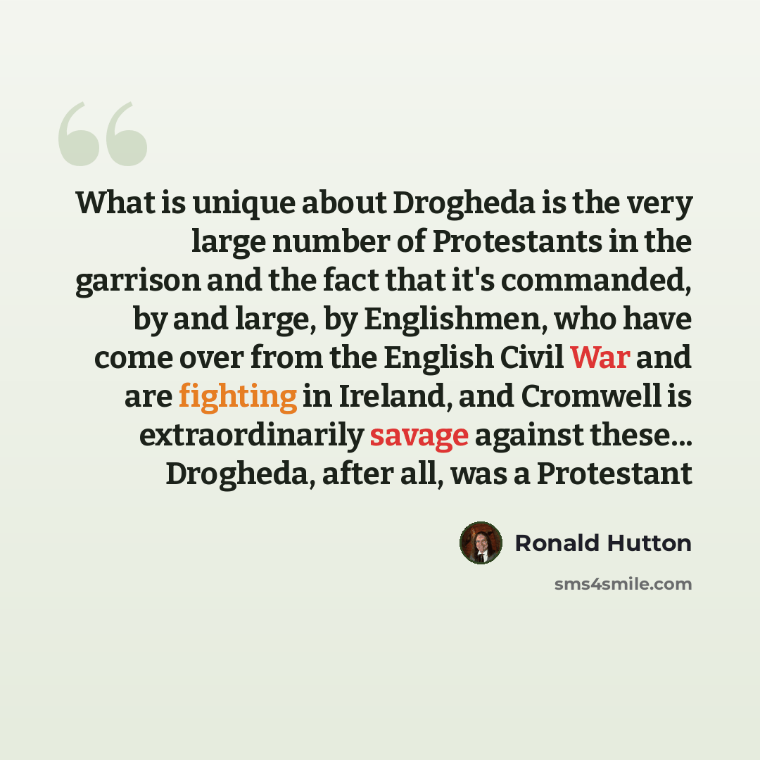 “What is unique about Drogheda is the very large number of Protestants in the garrison and the fact that it's commanded, by and large, by Englishmen, who have come over from the English Civil War and are fighting in Ireland, and Cromwell is extraordinarily savage against these... Drogheda, after…” quote by Ronald Hutton