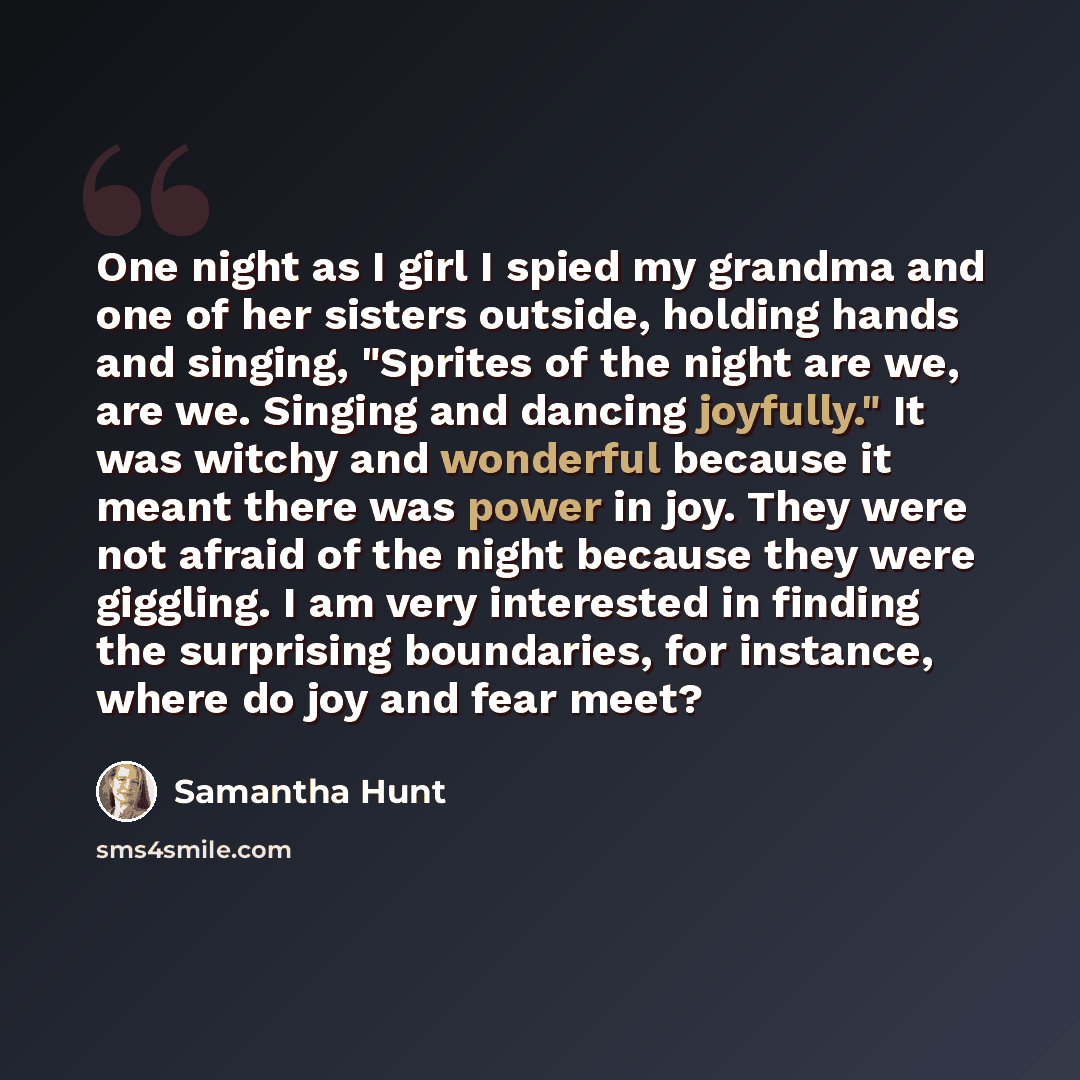 “One night as I girl I spied my grandma and one of her sisters outside, holding hands and singing, "Sprites of the night are we, are we. Singing and dancing joyfully." It was witchy and wonderful because it meant there was power in joy. They were not afraid of the night because they were giggling…” quote by Samantha Hunt