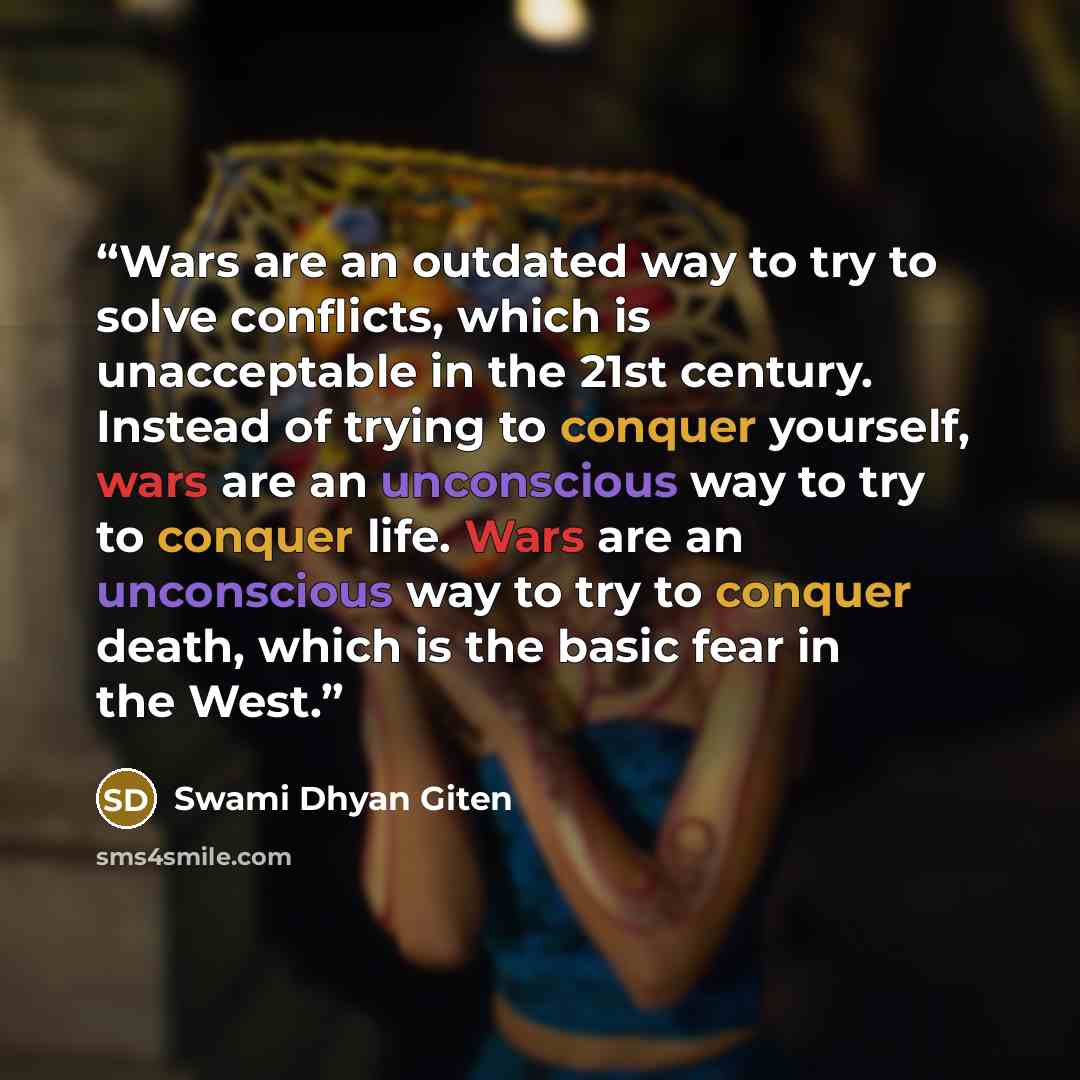 “Wars are an outdated way to try to solve conflicts, which is unacceptable in the 21st century. Instead of trying to conquer yourself, wars are an unconscious way to try to conquer life. Wars are an unconscious way to try to conquer death, which is the basic fear in the West.” quote by Swami Dhyan Giten