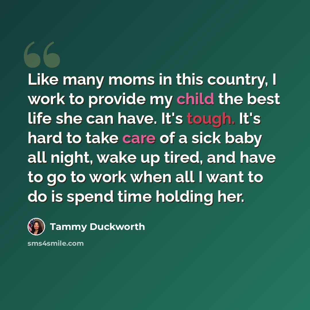 “Like many moms in this country, I work to provide my child the best life she can have. It's tough. It's hard to take care of a sick baby all night, wake up tired, and have to go to work when all I want to do is spend time holding her.” quote by Tammy Duckworth