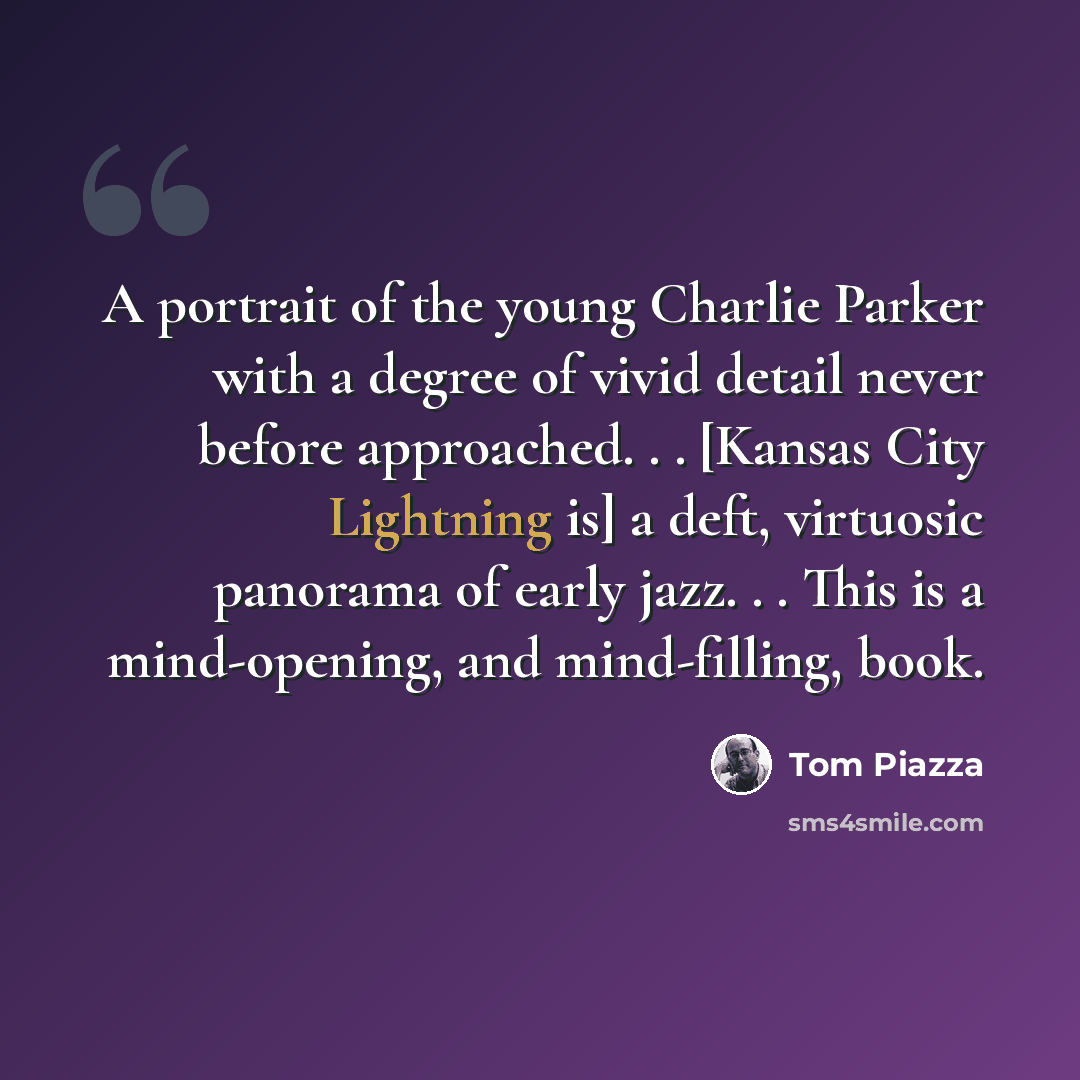 “A portrait of the young Charlie Parker with a degree of vivid detail never before approached. . . [Kansas City Lightning is] a deft, virtuosic panorama of early jazz. . . This is a mind-opening, and mind-filling, book.” quote by Tom Piazza